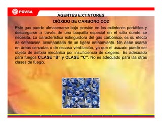 Este gas puede almacenarse bajo presión en los extintores portátiles y
descargarse a través de una boquilla especial en el sitio donde se
necesita. La característica extinguidora del gas carbónico, es su efecto
de sofocación acompañado de un ligero enfriamiento. No debe usarse
en áreas cerradas o de escasa ventilación, ya que el usuario puede ser
objeto de asfixia mecánica por insuficiencia de oxigeno, Es adecuado
para fuegos CLASE “B” y CLASE “C”. No es adecuado para las otras
clases de fuego.
DIÓXIDO DE CARBONO CO2
AGENTES EXTINTORES
 