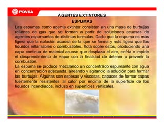 ESPUMAS
Las espumas como agente extintor consisten en una masa de burbujas
rellenas de gas que se forman a partir de soluciones acuosas de
agentes espumantes de distintas formulas. Dado que la espuma es más
ligera que la solución acuosa de la que se forma y más ligera que los
líquidos inflamables o combustibles, flota sobre estos, produciendo una
capa continua de material acuoso que desplaza el aire, enfría e impide
el desprendimiento de vapor con la finalidad de detener o prevenir la
combustión.
La espuma se produce mezclando un concentrado espumante con agua
en concentración adecuada, aireando y agitando la solución para formar
las burbujas. Algunas son espesas y viscosas, capaces de formar capas
fuertemente resistentes al calor por encima de la superficie de los
líquidos incendiados, incluso en superficies verticales.
AGENTES EXTINTORES
 