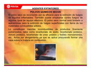 AGENTES EXTINTORES
POLVOS QUIMICOS SECOS
El polvo seco es reconocido por su eficacia para la extinción de fuegos
de líquidos inflamables. También puede emplearse contra fuegos de
algunos tipos de equipo eléctrico. El polvo seco normal está limitado a
aplicaciones para la extinción de fuegos superficiales con llama de los
materiales combustibles sólidos.
Lo constituyen mezclas incombustibles de productos finamente
pulverizados, tales como bicarbonato de sodio, bicarbonato potásico,
cloruro potásico, bicarbonato de urea- potasio y fosfato monoamónico,
etc.. Actúa por ahogamiento ya que se aplica procurando formar una
capa sobre la materia en combustión.
 