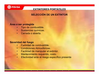 Área a ser protegida
• Tipo de combustible.
• Sustancias químicas.
• Cerrada o abierta.
Severidad del fuego
• Cantidad de combustible.
• Condiciones Atmosféricas.
• Facilidad de manipular el extintor.
• Mantenimiento requerido, costo.
• Efectividad ante el riesgo específico presente
EXTINTORES PORTÁTILES
SELECCIÓN DE UN EXTINTOR
 