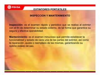 EXTINTORES PORTÁTILES
INSPECCION Y MANTENIMIENTO
Inspección: es el examen rápido y periódico que se realiza al extintor
con el fin de determinar su estado externo, de tal forma que garantice su
segura y efectiva operabilidad.
Mantenimiento: es el examen minucioso que permite establecer la
funcionalidad y estado de cada una de las partes del extintor, así como
la reparación, ajuste o reemplazo de las mismas, garantizando su
óptimo estado de uso.
 