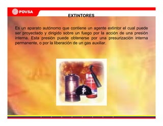 EXTINTORES
Es un aparato autónomo que contiene un agente extintor el cual puede
ser proyectado y dirigido sobre un fuego por la acción de una presión
interna. Esta presión puede obtenerse por una presurización interna
permanente, o por la liberación de un gas auxiliar.
 