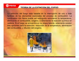 La extinción del fuego está basada en la interrupción de uno o más
factores de los elementos esenciales del proceso de combustión. La
combustión con llama puede ser extinguida reduciendo la temperatura,
eliminando el combustible, oxigeno, o deteniendo la reacción química en
cadena. Si el fuego se encuentra en su etapa latente, solamente existen
tres opciones para la extinción: reducción de la temperatura, eliminación
del combustible, y dilución del oxigeno.
TEORIA DE LA EXTINCION DEL FUEGO
 