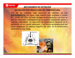 Uno de los métodos más comunes de extinción es por
ENFRIAMIENTOENFRIAMIENTO con agua, este método está orientado a actuar
en contra del calor, se trata de bajar la temperatura a un nivel en
que los materiales combustibles ya no puedan desprender gases y
vapores inflamables. La reducción de temperatura depende de la
aplicación de un caudal adecuado, y en forma apropiada para así
lograr establecer un balance negativo de calor, sin la temperatura
necesaria no hay fuego.
MECANISMOS DE EXTINCIÓN
EXTINCIÓN POR REDUCCIÓN DE TEMPERATURA
 