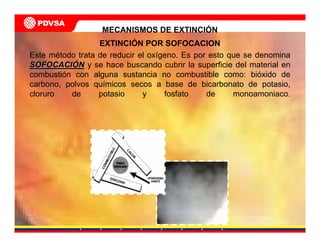 MECANISMOS DE EXTINCIÓN
EXTINCIÓN POR SOFOCACION
Este método trata de reducir el oxígeno. Es por esto que se denomina
SOFOCACISOFOCACIÓÓNN y se hace buscando cubrir la superficie del material en
combustión con alguna sustancia no combustible como: bióxido de
carbono, polvos químicos secos a base de bicarbonato de potasio,
cloruro de potasio y fosfato de monoamoniaco.
 