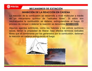 MECANISMOS DE EXTINCIÓN
La reacción de la combustión se desarrolla a nivel molecular a través
de un mecanismo químico de “radicales libres”. Si estos son
neutralizados la combustión se detiene, extinguiendose el fuego. El
proceso de romper o detener la reacción se denomina INHIBICIINHIBICIÓÓNN,
Algunos agentes extintores, como los halones y los polvos químicos
secos, tienen la propiedad de liberar, bajo efectos térmicos radicales
libres que al combinarse por los generados por la combustión, detienen
la reacción en cadena extinguiendo el fuego.
INHIBICIÓN DE LA REACCIÓN EN CADENA
 