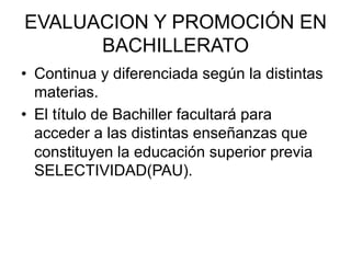 EVALUACION Y PROMOCIÓN EN
      BACHILLERATO
•  Continua y diferenciada según la distintas
   materias.
•  El título de Bachiller facultará para
   acceder a las distintas enseñanzas que
   constituyen la educación superior previa
   SELECTIVIDAD(PAU).
 