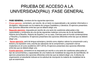 PRUEBA DE ACCESO A LA
        UNIVERSIDAD(PAU) :FASE GENERAL
	
  
•      FASE GENERAL constara de los siguientes ejercicios:
•      Primer ejercicio: comentario, por escrito, de un texto no especializado y de carácter informativo o
       divulgativo, relacionado con la materia de Lengua Castellana y Literatura. El ejercicio presentara
       dos opciones diferentes entre las que se deberá elegir una.
•      Segundo ejercicio: respuesta por escrito de una serie de cuestiones adecuadas a las
       capacidades y contenidos de una de las siguientes materias comunes de 2o de bachillerato:
       Historia de la filosofía, Historia de España y, en su caso, Ciencias para el mundo contemporáneo
       y Filosofía y Ciudadanía. El ejercicio presentara dos opciones diferentes entre las que se deberá
       elegir una.
•       Tercer ejercicio: será de lengua extranjera y tendrá como objetivo valorar la comprensión oral y
       lectora y la expresión oral y escrita (la valoración de la comprensión y expresión oral se
       implantara en el curso académico 2011-2012). El ejercicio presentara dos opciones diferentes
       entre las que se deberá elegir una.
•      Cuarto ejercicio: consistirá en la respuesta por escrito a una serie de cuestiones adecuadas al
       tipo de conocimientos y capacidades de una materia de modalidad de segundo de bachillerato. El
       ejercicio presentara dos opciones diferentes entre las que se deberá elegir una. A efectos de
       organización el estudiante indicara en la solicitud de inscripción la materia de modalidad de la
       que se examinara.	
  
 