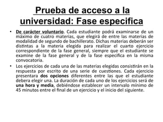  Prueba de acceso a la
        universidad: Fase especifica
•  De	
   carácter	
   voluntario.	
   Cada	
   estudiante	
   podrá	
   examinarse	
   de	
   un	
  
   máximo	
   de	
   cuatro	
   materias,	
   que	
   elegirá	
   de	
   entre	
   las	
   materias	
   de	
  
   modalidad	
  de	
  segundo	
  de	
  bachillerato.	
  Dichas	
  materias	
  deberán	
  ser	
  
   dis:ntas	
   a	
   la	
   materia	
   elegida	
   para	
   realizar	
   el	
   cuarto	
   ejercicio	
  
   correspondiente	
   de	
   la	
   fase	
   general,	
   siempre	
   que	
   el	
   estudiante	
   se	
  
   examine	
   de	
   la	
   fase	
   general	
   y	
   de	
   la	
   fase	
   especiﬁca	
   en	
   la	
   misma	
  
   convocatoria.	
  
•  Los	
   ejercicios	
   de	
   cada	
   una	
   de	
   las	
   materias	
   elegidas	
   consis:rán	
   en	
   la	
  
   respuesta	
   por	
   escrito	
   de	
   una	
   serie	
   de	
   cues:ones.	
   Cada	
   ejercicio	
  
   presentara	
   dos	
   opciones	
   diferentes	
   entre	
   las	
   que	
   el	
   estudiante	
  
   debera	
  elegir	
  una.	
  La	
  duración	
  de	
  cada	
  uno	
  de	
  los	
  ejercicios	
  será	
  de	
  
   una	
   hora	
   y	
   media,	
   debiéndose	
   establecer	
   un	
   intervalo	
   mínimo	
   de	
  
   45	
  minutos	
  entre	
  el	
  ﬁnal	
  de	
  un	
  ejercicio	
  y	
  el	
  inicio	
  del	
  siguiente.	
  
 
