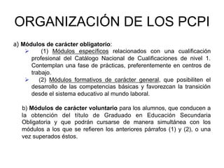 ORGANIZACIÓN DE LOS PCPI
a) Módulos de carácter obligatorio:
    Ø      (1) Módulos específicos relacionados con una cualificación
        profesional del Catálogo Nacional de Cualificaciones de nivel 1.
        Contemplan una fase de prácticas, preferentemente en centros de
        trabajo.
    Ø  (2) Módulos formativos de carácter general, que posibiliten el
        desarrollo de las competencias básicas y favorezcan la transición
        desde el sistema educativo al mundo laboral.

   b) Módulos de carácter voluntario para los alumnos, que conducen a
   la obtención del título de Graduado en Educación Secundaria
   Obligatoria y que podrán cursarse de manera simultánea con los
   módulos a los que se refieren los anteriores párrafos (1) y (2), o una
   vez superados éstos.
 