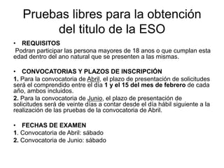 Pruebas libres para la obtención
        del titulo de la ESO
•  REQUISITOS
 Podran participar las persona mayores de 18 anos o que cumplan esta
edad dentro del ano natural que se presenten a las mismas.

•  CONVOCATORIAS Y PLAZOS DE INSCRIPCIÓN
1. Para la convocatoria de Abril, el plazo de presentación de solicitudes
será el comprendido entre el día 1 y el 15 del mes de febrero de cada
año, ambos incluidos.
2. Para la convocatoria de Junio, el plazo de presentación de
solicitudes será de veinte días a contar desde el día hábil siguiente a la
realización de las pruebas de la convocatoria de Abril.

•  FECHAS DE EXAMEN
1. Convocatoria de Abril: sábado
2. Convocatoria de Junio: sábado
 