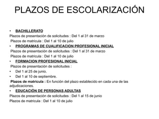 PLAZOS DE ESCOLARIZACIÓN

•  BACHILLERATO
Plazos de presentación de solicitudes : Del 1 al 31 de marzo
 Plazos de matricula : Del 1 al 10 de julio
•  PROGRAMAS DE CUALIFICACION PROFESIONAL INICIAL
 Plazos de presentación de solicitudes : Del 1 al 31 de marzo
 Plazos de matricula : Del 1 al 10 de julio
•  FORMACION PROFESIONAL INICIAL
 Plazos de presentación de solicitudes :
•  Del 1 al 25 de junio.
•  Del 1 al 10 de septiembre.
 Plazos de matricula : En función del plazo establecido en cada una de las
adjudicaciones.
•  EDUCACIÓN DE PERSONAS ADULTAS
Plazos de presentación de solicitudes : Del 1 al 15 de junio
Plazos de matricula : Del 1 al 10 de julio
 