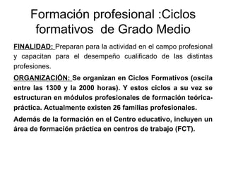 Formación profesional :Ciclos
      formativos de Grado Medio
FINALIDAD: Preparan para la actividad en el campo profesional
y capacitan para el desempeño cualificado de las distintas
profesiones.
ORGANIZACIÓN: Se organizan en Ciclos Formativos (oscila
entre las 1300 y la 2000 horas). Y estos ciclos a su vez se
estructuran en módulos profesionales de formación teórica-
práctica. Actualmente existen 26 familias profesionales.
Además de la formación en el Centro educativo, incluyen un
área de formación práctica en centros de trabajo (FCT).
 