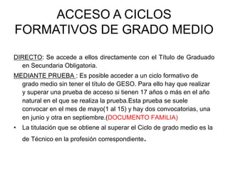 ACCESO A CICLOS
FORMATIVOS DE GRADO MEDIO

DIRECTO: Se accede a ellos directamente con el Título de Graduado
  en Secundaria Obligatoria.
MEDIANTE PRUEBA : Es posible acceder a un ciclo formativo de
  grado medio sin tener el título de GESO. Para ello hay que realizar
  y superar una prueba de acceso si tienen 17 años o más en el año
  natural en el que se realiza la prueba.Esta prueba se suele
  convocar en el mes de mayo(1 al 15) y hay dos convocatorias, una
  en junio y otra en septiembre.(DOCUMENTO FAMILIA)
•  La titulación que se obtiene al superar el Ciclo de grado medio es la
   de Técnico en la profesión correspondiente  .
 