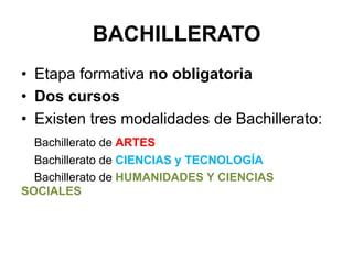 BACHILLERATO
•  Etapa formativa no obligatoria
•  Dos cursos
•  Existen tres modalidades de Bachillerato:
       Bachillerato de ARTES
  Bachillerato de CIENCIAS y TECNOLOGÍA
  Bachillerato de HUMANIDADES Y CIENCIAS
SOCIALES
	
  
 