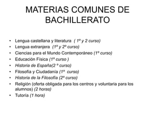 MATERIAS COMUNES DE
              BACHILLERATO
	
  	
  
	
  
•    Lengua castellana y literatura ( 1º y 2 curso)
•    Lengua extranjera (1º y 2º curso)
•    Ciencias para el Mundo Contemporáneo (1º curso)
•    Educación Física (1º curso )
•    Historia de España(2 º curso)
•    Filosofía y Ciudadanía (1º curso)
•    Historia de la Filosofía (2º curso)
•    Religión (oferta obligada para los centros y voluntaria para los
     alumnos) (2 horas)
•  Tutoría (1 hora)
	
  
 