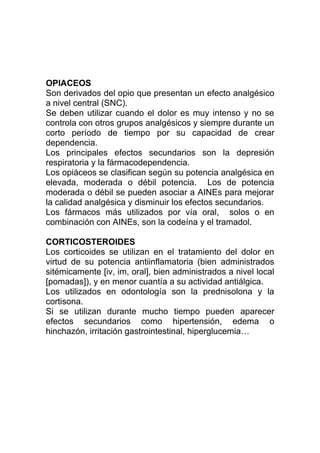 OPIACEOS
Son derivados del opio que presentan un efecto analgésico
a nivel central (SNC).
Se deben utilizar cuando el dolor es muy intenso y no se
controla con otros grupos analgésicos y siempre durante un
corto período de tiempo por su capacidad de crear
dependencia.
Los principales efectos secundarios son la depresión
respiratoria y la fármacodependencia.
Los opiáceos se clasifican según su potencia analgésica en
elevada, moderada o débil potencia. Los de potencia
moderada o débil se pueden asociar a AINEs para mejorar
la calidad analgésica y disminuir los efectos secundarios.
Los fármacos más utilizados por vía oral, solos o en
combinación con AINEs, son la codeína y el tramadol.
CORTICOSTEROIDES
Los corticoides se utilizan en el tratamiento del dolor en
virtud de su potencia antiinflamatoria (bien administrados
sitémicamente [iv, im, oral], bien administrados a nivel local
[pomadas]), y en menor cuantía a su actividad antiálgica.
Los utilizados en odontología son la prednisolona y la
cortisona.
Si se utilizan durante mucho tiempo pueden aparecer
efectos secundarios como hipertensión, edema o
hinchazón, irritación gastrointestinal, hiperglucemia…
 