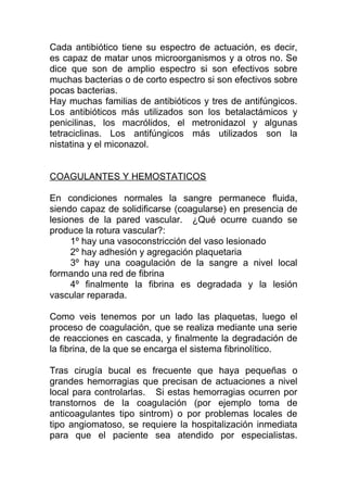 Cada antibiótico tiene su espectro de actuación, es decir,
es capaz de matar unos microorganismos y a otros no. Se
dice que son de amplio espectro si son efectivos sobre
muchas bacterias o de corto espectro si son efectivos sobre
pocas bacterias.
Hay muchas familias de antibióticos y tres de antifúngicos.
Los antibióticos más utilizados son los betalactámicos y
penicilinas, los macrólidos, el metronidazol y algunas
tetraciclinas. Los antifúngicos más utilizados son la
nistatina y el miconazol.
COAGULANTES Y HEMOSTATICOS
En condiciones normales la sangre permanece fluida,
siendo capaz de solidificarse (coagularse) en presencia de
lesiones de la pared vascular. ¿Qué ocurre cuando se
produce la rotura vascular?:
1º hay una vasoconstricción del vaso lesionado
2º hay adhesión y agregación plaquetaria
3º hay una coagulación de la sangre a nivel local
formando una red de fibrina
4º finalmente la fibrina es degradada y la lesión
vascular reparada.
Como veis tenemos por un lado las plaquetas, luego el
proceso de coagulación, que se realiza mediante una serie
de reacciones en cascada, y finalmente la degradación de
la fibrina, de la que se encarga el sistema fibrinolítico.
Tras cirugía bucal es frecuente que haya pequeñas o
grandes hemorragias que precisan de actuaciones a nivel
local para controlarlas. Si estas hemorragias ocurren por
transtornos de la coagulación (por ejemplo toma de
anticoagulantes tipo sintrom) o por problemas locales de
tipo angiomatoso, se requiere la hospitalización inmediata
para que el paciente sea atendido por especialistas.
 