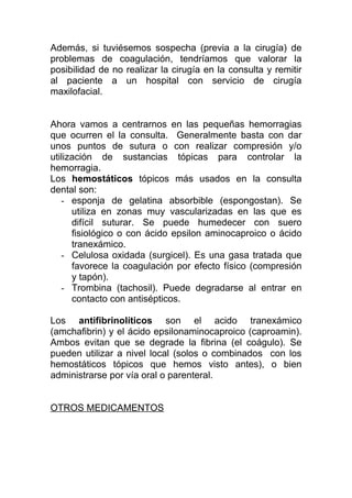 Además, si tuviésemos sospecha (previa a la cirugía) de
problemas de coagulación, tendríamos que valorar la
posibilidad de no realizar la cirugía en la consulta y remitir
al paciente a un hospital con servicio de cirugía
maxilofacial.
Ahora vamos a centrarnos en las pequeñas hemorragias
que ocurren el la consulta. Generalmente basta con dar
unos puntos de sutura o con realizar compresión y/o
utilización de sustancias tópicas para controlar la
hemorragia.
Los hemostáticos tópicos más usados en la consulta
dental son:
- esponja de gelatina absorbible (espongostan). Se
utiliza en zonas muy vascularizadas en las que es
difícil suturar. Se puede humedecer con suero
fisiológico o con ácido epsilon aminocaproico o ácido
tranexámico.
- Celulosa oxidada (surgicel). Es una gasa tratada que
favorece la coagulación por efecto físico (compresión
y tapón).
- Trombina (tachosil). Puede degradarse al entrar en
contacto con antisépticos.
Los antifibrinolíticos son el acido tranexámico
(amchafibrin) y el ácido epsilonaminocaproico (caproamin).
Ambos evitan que se degrade la fibrina (el coágulo). Se
pueden utilizar a nivel local (solos o combinados con los
hemostáticos tópicos que hemos visto antes), o bien
administrarse por vía oral o parenteral.
OTROS MEDICAMENTOS
 
