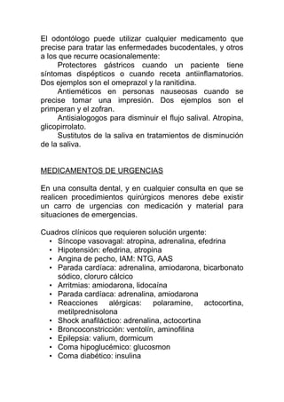 El odontólogo puede utilizar cualquier medicamento que
precise para tratar las enfermedades bucodentales, y otros
a los que recurre ocasionalemente:
Protectores gástricos cuando un paciente tiene
síntomas dispépticos o cuando receta antiinflamatorios.
Dos ejemplos son el omeprazol y la ranitidina.
Antieméticos en personas nauseosas cuando se
precise tomar una impresión. Dos ejemplos son el
primperan y el zofran.
Antisialogogos para disminuir el flujo salival. Atropina,
glicopirrolato.
Sustitutos de la saliva en tratamientos de disminución
de la saliva.
MEDICAMENTOS DE URGENCIAS
En una consulta dental, y en cualquier consulta en que se
realicen procedimientos quirúrgicos menores debe existir
un carro de urgencias con medicación y material para
situaciones de emergencias.
Cuadros clínicos que requieren solución urgente:
• Síncope vasovagal: atropina, adrenalina, efedrina
• Hipotensión: efedrina, atropina
• Angina de pecho, IAM: NTG, AAS
• Parada cardíaca: adrenalina, amiodarona, bicarbonato
sódico, cloruro cálcico
• Arritmias: amiodarona, lidocaína
• Parada cardíaca: adrenalina, amiodarona
• Reacciones alérgicas: polaramine, actocortina,
metilprednisolona
• Shock anafiláctico: adrenalina, actocortina
• Broncoconstricción: ventolín, aminofilina
• Epilepsia: valium, dormicum
• Coma hipoglucémico: glucosmon
• Coma diabético: insulina
 