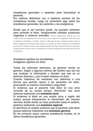 anestésicos generales o sedantes para tranquilizar al
paciente.
Por motivos didácticos voy a hablaros primero de los
anestésicos locales, luego os comentaré algo sobre los
anestésicos generales, los sedantes y los analgésicos.
Desde que el ser humano existe, ha buscado remedios
para controlar el dolor. Antigüamente utilizaba sustancias
vegetales o venenos animales. Muchos medicamentos utilizados hoy para
combatir el dolor son básicamente los mismos que los que se usaban en la antigüedad. 4.000 años aC ya
se utilizaban la mandrágora y el beleño. Allá por el 400 antes de Cristo, Hipócrates escribió sobre los
efectos analgésicos de la corteza y hojas del sauce. La aspirina y la morfina, basados en los ingredientes
activos de esos remedios caseros, fueron aislados alrededor del 1800. También provienen de esa época
el descubrimiento del óxido nitroso y del cloroformo. El primer anestésico local tardó algo más de tiempo
en sintetizarse.
Anestésico significa sin sensibilidad.
Analgésico significa sin dolor.
Todos los estímulos dolorosos, se generen donde se
generen, llegan a algunos centros del cerebro que son los
que analizan la información y deciden que eso es un
estímulo doloroso, y por lo tanto notamos un dolor.
Cuando hablamos de anestesia nos referimos a una
técnica que permite operar a los pacientes sin dolor,
procurando su máxima comodidad y seguridad.
Si evitamos que el paciente note dolor en una zona
concreta de su cuerpo porque “dormimos” esa zona
estamos realizando una anestesia local.
Si evitamos el dolor en una amplia zona o región del
cuerpo porque bloqueamos la transmisión del impulso
nervioso desde donde se haya producido hasta el cerebro,
estamos realizando una anestesia regional.
Si dormimos el cerebro evitamos que el paciente note dolor
porque estamos realizando una anestesia general.
En los primeros casos usamos anestésicos locales, en el
último anestésicos generales.
 