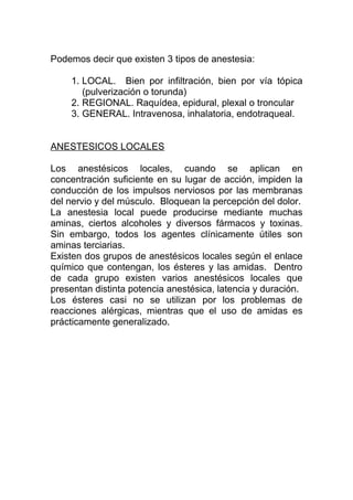 Podemos decir que existen 3 tipos de anestesia:
1. LOCAL. Bien por infiltración, bien por vía tópica
(pulverización o torunda)
2. REGIONAL. Raquídea, epidural, plexal o troncular
3. GENERAL. Intravenosa, inhalatoria, endotraqueal.
ANESTESICOS LOCALES
Los anestésicos locales, cuando se aplican en
concentración suficiente en su lugar de acción, impiden la
conducción de los impulsos nerviosos por las membranas
del nervio y del músculo. Bloquean la percepción del dolor.
La anestesia local puede producirse mediante muchas
aminas, ciertos alcoholes y diversos fármacos y toxinas.
Sin embargo, todos los agentes clínicamente útiles son
aminas terciarias.
Existen dos grupos de anestésicos locales según el enlace
químico que contengan, los ésteres y las amidas. Dentro
de cada grupo existen varios anestésicos locales que
presentan distinta potencia anestésica, latencia y duración.
Los ésteres casi no se utilizan por los problemas de
reacciones alérgicas, mientras que el uso de amidas es
prácticamente generalizado.
 