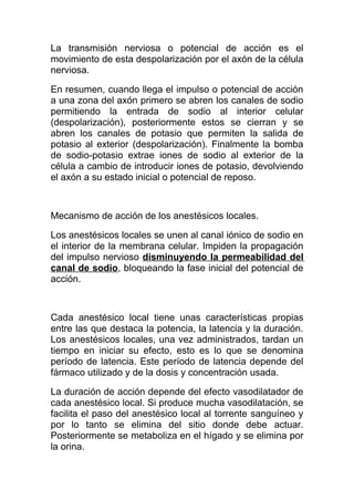 La transmisión nerviosa o potencial de acción es el
movimiento de esta despolarización por el axón de la célula
nerviosa.
En resumen, cuando llega el impulso o potencial de acción
a una zona del axón primero se abren los canales de sodio
permitiendo la entrada de sodio al interior celular
(despolarización), posteriormente estos se cierran y se
abren los canales de potasio que permiten la salida de
potasio al exterior (despolarización). Finalmente la bomba
de sodio-potasio extrae iones de sodio al exterior de la
célula a cambio de introducir iones de potasio, devolviendo
el axón a su estado inicial o potencial de reposo.
Mecanismo de acción de los anestésicos locales.
Los anestésicos locales se unen al canal iónico de sodio en
el interior de la membrana celular. Impiden la propagación
del impulso nervioso disminuyendo la permeabilidad del
canal de sodio, bloqueando la fase inicial del potencial de
acción.
Cada anestésico local tiene unas características propias
entre las que destaca la potencia, la latencia y la duración.
Los anestésicos locales, una vez administrados, tardan un
tiempo en iniciar su efecto, esto es lo que se denomina
período de latencia. Este período de latencia depende del
fármaco utilizado y de la dosis y concentración usada.
La duración de acción depende del efecto vasodilatador de
cada anestésico local. Si produce mucha vasodilatación, se
facilita el paso del anestésico local al torrente sanguíneo y
por lo tanto se elimina del sitio donde debe actuar.
Posteriormente se metaboliza en el hígado y se elimina por
la orina.
 