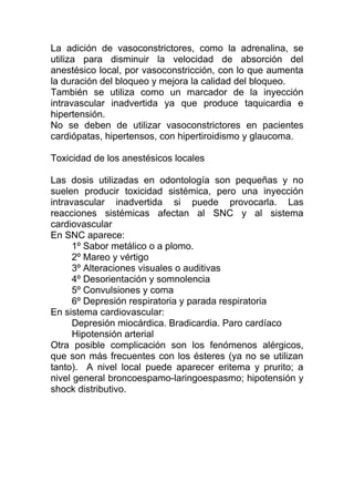 La adición de vasoconstrictores, como la adrenalina, se
utiliza para disminuir la velocidad de absorción del
anestésico local, por vasoconstricción, con lo que aumenta
la duración del bloqueo y mejora la calidad del bloqueo.
También se utiliza como un marcador de la inyección
intravascular inadvertida ya que produce taquicardia e
hipertensión.
No se deben de utilizar vasoconstrictores en pacientes
cardiópatas, hipertensos, con hipertiroidismo y glaucoma.
Toxicidad de los anestésicos locales
Las dosis utilizadas en odontología son pequeñas y no
suelen producir toxicidad sistémica, pero una inyección
intravascular inadvertida si puede provocarla. Las
reacciones sistémicas afectan al SNC y al sistema
cardiovascular
En SNC aparece:
1º Sabor metálico o a plomo.
2º Mareo y vértigo
3º Alteraciones visuales o auditivas
4º Desorientación y somnolencia
5º Convulsiones y coma
6º Depresión respiratoria y parada respiratoria
En sistema cardiovascular:
Depresión miocárdica. Bradicardia. Paro cardíaco
Hipotensión arterial
Otra posible complicación son los fenómenos alérgicos,
que son más frecuentes con los ésteres (ya no se utilizan
tanto). A nivel local puede aparecer eritema y prurito; a
nivel general broncoespamo-laringoespasmo; hipotensión y
shock distributivo.
 