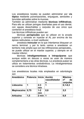 Los anestésicos locales se pueden administrar por vía
tópica mediante pulverizaciones, enjuagues, aerosoles y
torundas aplicadas sobre la mucosa.
También se administran mediante técnicas infliltrativas.
Para ello se utilizan jeringas diseñadas para el uso dental,
con agujas desechables y carpules de uso único que
contienen el anestésico local.
Las técnicas infiltrativas pueden ser:
técnicas periapicales que se utilizan en la arcada
superior y consiste en inyectar el AL por encima de los
ápices radiculares, a nivel vestibular;
anestesia troncular en la que intentamos bloquear un
nervio terminal, y por lo tanto vamos a anestesiar un
territorio más amplio que con las infiltraciones periapicales,,
se puede utilizar en el maxilar superior, y siempre en el
maxilar inferior;
técnicas intraligamentosas e intrapulpares que
aunque están en desuso a veces se usan de manera
complementaria a las otras técnicas. La anestesia pulpar se
utiliza en tratamientos endodónticos. La intraligamentosa
se considera una técnica intraósea.
Los anestésicos locales más empleados en odontología
son
Anestésico Potencia Inicio Acción
vasodilatador
a
Máximo
nº de
carpules
Lidocaína 1 2-3
min
1 6,1-8,3
Mepivacaína 0,75 1-2
min
0,8 5,5
Articaína 1,5 2 min 1 6,9
 