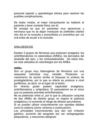 personal experto y aparatología idónea para resolver las
posibles complicaciones.
De todos modos, el mejor tranquilizante es hablarle al
paciente y tener contacto físico con él.
Mi consejo es que en pacientes muy aprensivos y
nerviosos que no se dejan manipular es preferible citarlos
otro día en la consulta y prescribirles un ansiolítico por vía
oral antes de acudir a la consulta.
ANALGESICOS
Existen 3 grupos de fármacos que producen analgesia: los
antiinflamatorios no esteroideos (AINEs), los derivados del
alcaloide del opio, y los corticoesteroides. De estos tres,
los más utilizados en odontología son los AINEs.
AINEs
Son un grupo muy heterogéneo de fármacos con una
respuesta individual muy variable. Presentan un
mecanismo de acción similar al bloquear la síntesis de
prostaglandinas, por lo que su efecto se produce a nivel
periféricos, es decir, en el lugar de la lesión.
En diverso grado poseen capacidad analgésica,
antiinflamatoria y antipirética. El paracetamol es el único
que no presenta actividad antiinflamatoria.
No se potencian entre sí, por lo que la utilización conjunta
de dos AINEs de distinto grupo no mejora la potencia
analgésica y si aumenta el riesgo de efectos secundarios.
Si se pueden utilizar conjuntamente con opioides débiles
como la codeína (como veremos a continuación).
Los principales inconvenientes que dan son irritación
gástrica, aumento del sangrado por ser antiagregantes
plaquetarios, y reacciones alérgicas.
 