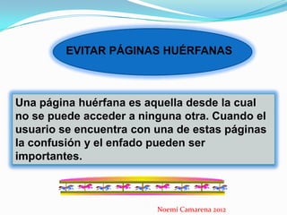 EVITAR PÁGINAS HUÉRFANAS



Una página huérfana es aquella desde la cual
no se puede acceder a ninguna otra. Cuando el
usuario se encuentra con una de estas páginas
la confusión y el enfado pueden ser
importantes.



                         Noemí Camarena 2012
 