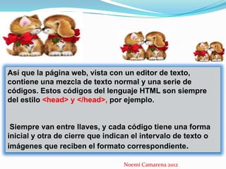 Así que la página web, vista con un editor de texto,
contiene una mezcla de texto normal y una serie de
códigos. Estos códigos del lenguaje HTML son siempre
del estilo <head> y </head>, por ejemplo.


 Siempre van entre llaves, y cada código tiene una forma
inicial y otra de cierre que indican el intervalo de texto o
imágenes que reciben el formato correspondiente.

                                  Noemí Camarena 2012
 