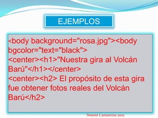 EJEMPLOS

<body background="rosa.jpg"><body
bgcolor="text="black">
<center><h1>"Nuestra gira al Volcán
Barú"</h1></center>
<center><h2> El propósito de esta gira
fue obtener fotos reales del Volcán
Barú</h2>

                     Noemí Camarena 2012
 