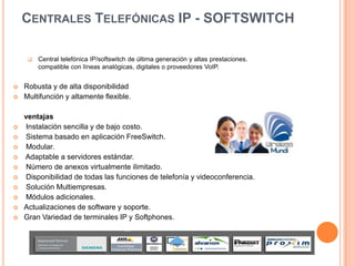 CENTRALES TELEFÓNICAS IP - SOFTSWITCH

        Central telefónica IP/softswitch de última generación y altas prestaciones.
         compatible con líneas analógicas, digitales o proveedores VoIP.


   Robusta y de alta disponibilidad
   Multifunción y altamente flexible.

    ventajas
   Instalación sencilla y de bajo costo.
   Sistema basado en aplicación FreeSwitch.
   Modular.
   Adaptable a servidores estándar.
   Número de anexos virtualmente ilimitado.
   Disponibilidad de todas las funciones de telefonía y videoconferencia.
   Solución Multiempresas.
   Módulos adicionales.
   Actualizaciones de software y soporte.
   Gran Variedad de terminales IP y Softphones.
 