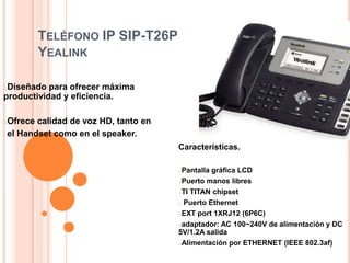 TELÉFONO IP SIP-T26P
          YEALINK

oDiseñado  para ofrecer máxima
productividad y eficiencia.

oOfrece calidad de voz HD, tanto en
oel Handset como en el speaker.

                                      Características.

                                      oPantalla gráfica LCD
                                      oPuerto manos libres

                                      oTI TITAN chipset

                                      o Puerto Ethernet

                                      oEXT port 1XRJ12 (6P6C)

                                      oadaptador: AC 100~240V de alimentación y DC
                                      5V/1.2A salida
                                      oAlimentación por ETHERNET (IEEE 802.3af)
 