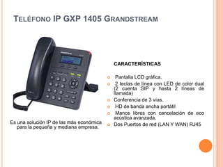 TELÉFONO IP GXP 1405 GRANDSTREAM




                                              CARACTERÍSTICAS

                                              Pantalla LCD gráfica.
                                              2 teclas de línea con LED de color dual
                                              (2 cuenta SIP y hasta 2 líneas de
                                              llamada)
                                             Conferencia de 3 vías.
                                              HD de banda ancha portátil
                                              Manos libres con cancelación de eco
                                              acústica avanzada.
Es una solución IP de las más económica      Dos Puertos de red (LAN Y WAN) RJ45
   para la pequeña y mediana empresa.
 
