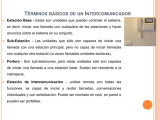 TÉRMINOS BÁSICOS DE UN INTERCOMUNICADOR
   Estación Base - Estas son unidades que pueden controlar el sistema,
    es decir, iniciar una llamada con cualquiera de las estaciones y hacer
    anuncios sobre el sistema en su conjunto.

   Sub-Estación - Las unidades que sólo son capaces de iniciar una
    llamada con una estación principal, pero no capaz de iniciar llamadas
    con cualquier otra estación (a veces llamadas unidades esclavas).

   Portero - Son sub-estaciones, pero estas unidades sólo son capaces
    de iniciar una llamada a una estación base. Suelen ser resistente a la
    intemperie.

   Estación de Intercomunicación - unidad remota con todas las
    funciones. es capaz de iniciar y recibir llamadas, conversaciones
    individuales y con señalización. Puede ser montado en rack, en pared o
    pueden ser portátiles.
 