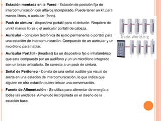   Estación montada en la Pared - Estación de posición fija de
    intercomunicación con altavoz incorporado. Puede tener un kit para
    manos libres, o auricular (fono).
   Pack de cintura - dispositivo portátil para el cinturón. Requiere de
    un kit manos libres o el auricular portátil de cabeza.
   Auricular - conexión telefónica de estilo permanente o portátil para
    una estación de intercomunicación. Compuesto de un auricular y un
    micrófono para hablar.
   Auricular Portátil - (headset) Es un dispositivo fijo o inhalámbrico
    que esta compuesto por un audífono y un un micrófono integrado
    con un brazo articulado. Se conecta a un pack de cintura.
   Señal de Perifoneo - Consta de una señal audible y/o visual de
    alerta en una estación de intercomunicación, lo que indica que
    alguien en otra estación quiere iniciar una conversación.
   Fuente de Alimentación - Se utiliza para alimentar de energía a
    todas las unidades. A menudo incorporada en el diseño de la
    estación base.
 