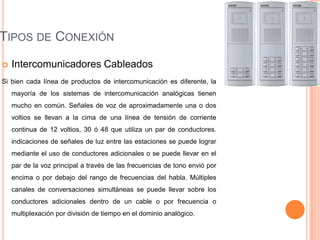 TIPOS DE CONEXIÓN
   Intercomunicadores Cableados
Si bien cada línea de productos de intercomunicación es diferente, la
    mayoría de los sistemas de intercomunicación analógicas tienen
    mucho en común. Señales de voz de aproximadamente una o dos
    voltios se llevan a la cima de una línea de tensión de corriente
    continua de 12 voltios, 30 ó 48 que utiliza un par de conductores.
    indicaciones de señales de luz entre las estaciones se puede lograr
    mediante el uso de conductores adicionales o se puede llevar en el
    par de la voz principal a través de las frecuencias de tono envió por
    encima o por debajo del rango de frecuencias del habla. Múltiples
    canales de conversaciones simultáneas se puede llevar sobre los
    conductores adicionales dentro de un cable o por frecuencia o
    multiplexación por división de tiempo en el dominio analógico.
 