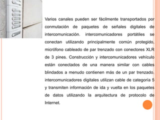    Varios canales pueden ser fácilmente transportados por
    conmutación de paquetes de señales digitales de
    intercomunicación.   intercomunicadores    portátiles   se
    conectan utilizando principalmente común protegido,
    micrófono cableado de par trenzado con conectores XLR
    de 3 pines. Construcción y intercomunicadores vehículo
    están conectados de una manera similar con cables
    blindados a menudo contienen más de un par trenzado.
    intercomunicadores digitales utilizan cable de categoría 5
    y transmiten información de ida y vuelta en los paquetes
    de datos utilizando la arquitectura de protocolo de
    Internet.
 