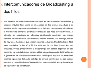  Intercomunicadores                          de Broadcasting a
    dos hilos

   Son sistemas de intercomunicación utilizados en las estaciones de televisión y
    unidades móviles, tales como las observadas en los eventos deportivos o de
    entretenimiento, hay esencialmente dos tipos de intercomunicadores utilizados en
    el mundo de la televisión: Sistemas de matriz de dos hilos o de cuatro hilos. Al
    principio, las estaciones de televisión simplemente construian sus propios
    sistemas de comunicación con un equipo viejo de teléfonia. Sin embargo, hoy en
    día hay varios fabricantes que ofrecen sistemas esclusivos. Desde finales de 1970
    hasta mediados de los años 90 los sistemas de dos hilos fueron los más
    populares, debido principalmente a la tecnología que estaba disponible en ese
    momento. La variedad de dos canales utilizaron una impedancia de 32 voltios en
    la generación de la fuente de alimentación central para impulsar las estaciones
    externas o paquetes de banda. Este tipo de formato permitió que los dos canales
    operaran en un cable de micrófono estándar, una característica muy deseada por
    los organismos de radiodifusión
 