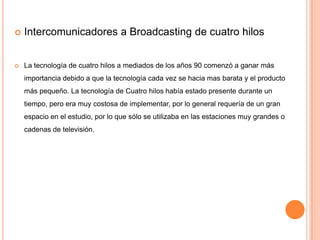    Intercomunicadores a Broadcasting de cuatro hilos


   La tecnología de cuatro hilos a mediados de los años 90 comenzó a ganar más
    importancia debido a que la tecnología cada vez se hacia mas barata y el producto
    más pequeño. La tecnología de Cuatro hilos había estado presente durante un
    tiempo, pero era muy costosa de implementar, por lo general requería de un gran
    espacio en el estudio, por lo que sólo se utilizaba en las estaciones muy grandes o
    cadenas de televisión.
 