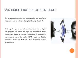 VOZ SOBRE PROTOCOLO DE INTERNET

Es un grupo de recursos que hacen posible que la señal de
voz viaje a través de Internet empleando un protocolo IP .




Esto significa que se envía la señal de voz en forma digital,
en paquetes de datos, en lugar de enviarla en forma
analógica a través de circuitos utilizables sólo por telefonía
convencional como las redes PSTN (sigla de Pública
Switched Telephone Network, Red Telefónica Pública
Conmutada)
 