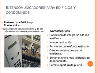 INTERCOMUNICADORES PARA EDIFICIOS Y
     CONDOMINIOS

   Porteros para Edificios y
    Condominios.
Representa una solución eficiente y de alta
  calidad con más de una puerta de acceso.         Características.
                                                 Posibilidad de integrarse a la red
                                                  telefónica.
                                                 Intercomunicación.
                                                 Funciona con teléfonos estándar.
                                                 Ofrece servicios de central
                                                  telefónica.
                                                 Sonar en uno o más teléfonos del
                                                  departamento.
                                                 Permite apertura de puerta.
 