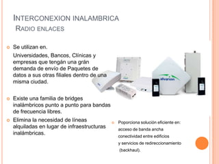 INTERCONEXION INALAMBRICA
     RADIO ENLACES

   Se utilizan en.
    Universidades, Bancos, Clínicas y
    empresas que tengán una grán
    demanda de envío de Paquetes de
    datos a sus otras filiales dentro de una
    misma ciudad.


   Existe una familia de bridges
    inalámbricos punto a punto para bandas
    de frecuencia libres.
   Elimina la necesidad de líneas                Poporciona solución eficiente en:
    alquiladas en lugar de infraestructuras        acceso de banda ancha
    inalámbricas.
                                                   conectividad entre edificios
                                                   y servicios de redireccionamiento
                                                   (backhaul).
 