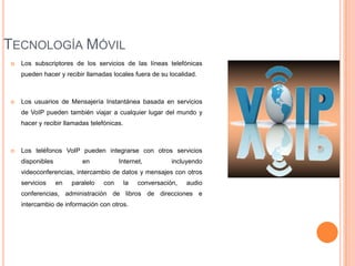 TECNOLOGÍA MÓVIL
   Los subscriptores de los servicios de las líneas telefónicas
    pueden hacer y recibir llamadas locales fuera de su localidad.



   Los usuarios de Mensajería Instantánea basada en servicios
    de VoIP pueden también viajar a cualquier lugar del mundo y
    hacer y recibir llamadas telefónicas.



   Los teléfonos VoIP pueden integrarse con otros servicios
    disponibles           en            Internet,           incluyendo
    videoconferencias, intercambio de datos y mensajes con otros
    servicios     en   paralelo   con       la   conversación,   audio
    conferencias, administración de libros de direcciones e
    intercambio de información con otros.
 