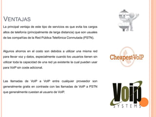 VENTAJAS
La principal ventaja de este tipo de servicios es que evita los cargos
altos de telefonía (principalmente de larga distancia) que son usuales
de las compañías de la Red Pública Telefónica Conmutada (PSTN).



Algunos ahorros en el costo son debidos a utilizar una misma red
para llevar voz y datos, especialmente cuando los usuarios tienen sin
utilizar toda la capacidad de una red ya existente la cual pueden usar
para VoIP sin coste adicional.



Las llamadas de VoIP a VoIP entre cualquier proveedor son
generalmente gratis en contraste con las llamadas de VoIP a PSTN
que generalmente cuestan al usuario de VoIP.
 