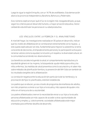 Luego le sigue la región Enriquillo, con un 14.7% de analfabetos. Esta demarcación
abarca las provincias Independencia,Barahona, Bahoruco y Pedernales.
Esos números explican el por qué el Sur es la región más rezagada del país, ya que,
según los criterios para el desarrollo humano, a mayor privación educativa, menor
calidad de vida disfrutan las personas en su edad productiva.
LOS VÍNCULOS ENTRE LA POBREZA Y EL ANALFABETISMO
A nivel del hogar, las investigaciones realizadas en 30 países en desarrollo, indican
que los niveles de alfabetización se correlacionan estrechamente con la riqueza... y
esto queda explicado por ser esta, fundamental para mejorar la autoestima, la toma
consciente de decisiones, el empoderamiento personal y la participación activa para
reclamar valores como la equidad, la inclusión y el respeto a la diversidad cultural, en
la comunidad social donde nos desenvolvemos.
Los beneficios socialesincluyendo la salud, el comportamiento reproductivo y la
equidad de género en las mujeres, la búsqueda de ayuda médica para ellos y los
niños enfermos, las medidas de salud preventiva como la vacunación y el saber más
sobre métodos de planificación familiar y la prevención del VIH-Sida son también de
los resultados tangibles de la alfabetización
La correlación negativa entre la educación (en particular la de las hembras) y la
procreación de hijos no planificados, está bien establecida.
Los padres que se educan, ya sea a través de programas de enseñanza de adultos,
son más propensos a enviar a sus hijos a la escuela y más capaces de ayudar a los
niños en el transcurso de su escolaridad.
Los padres alfabetizados creen en la necesidad de enviar a sus hijos a la escuela;
personas alfabetizadas son más capaces de acceder a otras oportunidades de
educación y empleo; y, colectivamente, sociedades alfabetizadasestán mejor
orientadas para enfrentar desafíos de desarrollo.
 