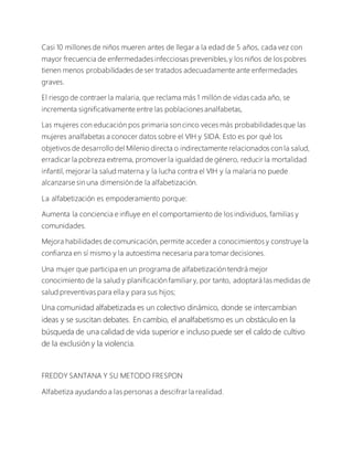 Casi 10 millones de niños mueren antes de llegar a la edad de 5 años, cada vez con
mayor frecuencia de enfermedades infecciosas prevenibles,y los niños de los pobres
tienen menos probabilidades de ser tratados adecuadamente ante enfermedades
graves.
El riesgo de contraer la malaria, que reclama más 1 millón de vidas cada año, se
incrementa significativamente entre las poblacionesanalfabetas,
Las mujeres con educación pos primaria son cinco veces más probabilidadesque las
mujeres analfabetas a conocer datos sobre el VIH y SIDA. Esto es por qué los
objetivos de desarrollo del Milenio directa o indirectamente relacionados con la salud,
erradicar la pobreza extrema, promover la igualdad de género, reducir la mortalidad
infantil, mejorar la salud materna y la lucha contra el VIH y la malaria no puede
alcanzarse sin una dimensión de la alfabetización.
La alfabetización es empoderamiento porque:
Aumenta la conciencia e influye en el comportamiento de los individuos, familias y
comunidades.
Mejora habilidades de comunicación, permite acceder a conocimientos y construye la
confianza en sí mismo y la autoestima necesaria para tomar decisiones.
Una mujer que participa en un programa de alfabetización tendrá mejor
conocimiento de la salud y planificación familiar y, por tanto, adoptará las medidas de
salud preventivas para ella y para sus hijos;
Una comunidad alfabetizada es un colectivo dinámico, donde se intercambian
ideas y se suscitan debates. En cambio, el analfabetismo es un obstáculo en la
búsqueda de una calidad de vida superior e incluso puede ser el caldo de cultivo
de la exclusión y la violencia.
FREDDY SANTANA Y SU METODO FRESPON
Alfabetiza ayudando a las personas a descifrar la realidad.
 