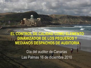 EL CONTROL DE CALIDAD COMO ELEMENTO DINAMIZADOR DE LOS PEQUEÑOS Y MEDIANOS DESPACHOS DE AUDITORIA Día del auditor de Canarias Las Palmas 16 de diciembre 2010 
